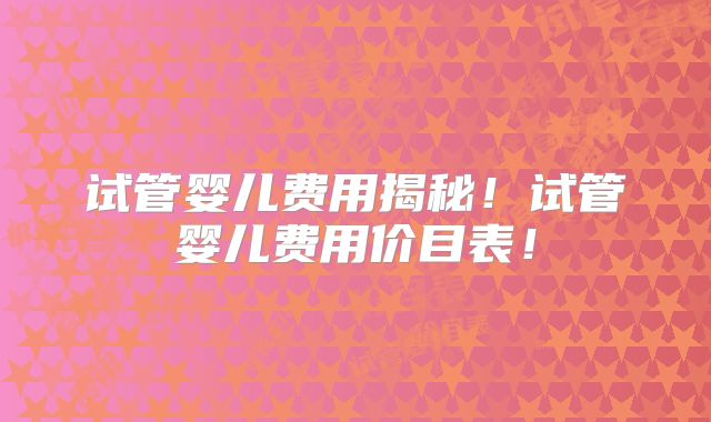 试管婴儿费用揭秘！试管婴儿费用价目表！