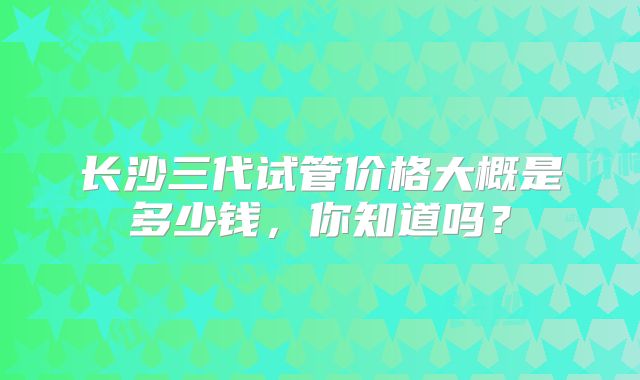 长沙三代试管价格大概是多少钱，你知道吗？