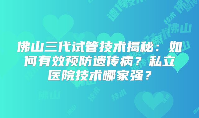 佛山三代试管技术揭秘：如何有效预防遗传病？私立医院技术哪家强？