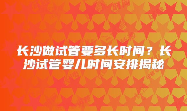 长沙做试管要多长时间？长沙试管婴儿时间安排揭秘