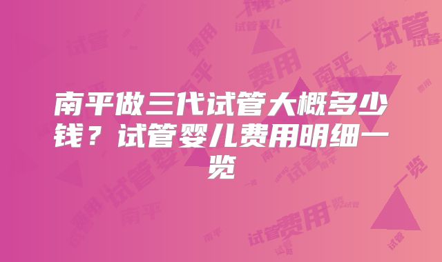南平做三代试管大概多少钱？试管婴儿费用明细一览
