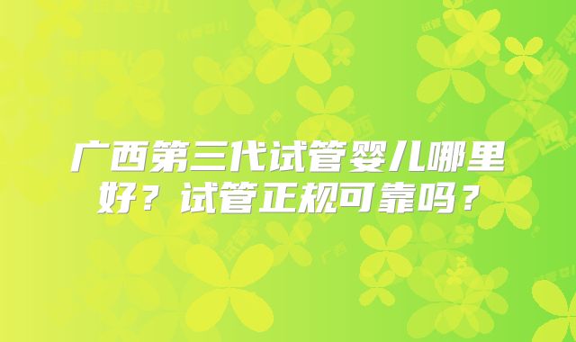 广西第三代试管婴儿哪里好?试管正规可靠吗?