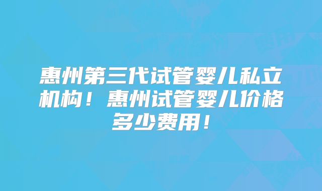 惠州第三代试管婴儿私立机构！惠州试管婴儿价格多少费用！