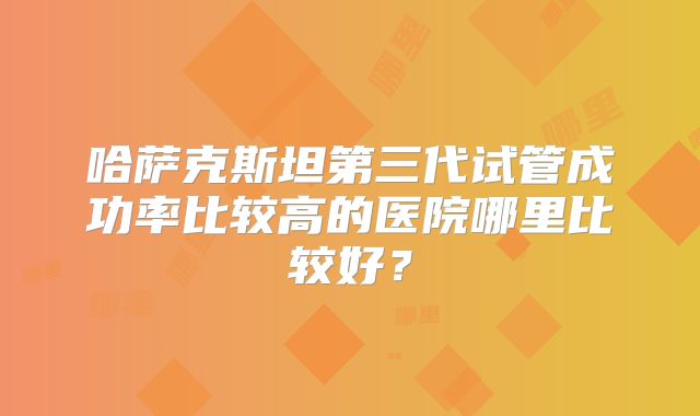 哈萨克斯坦第三代试管成功率比较高的医院哪里比较好？