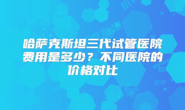 哈萨克斯坦三代试管医院费用是多少？不同医院的价格对比