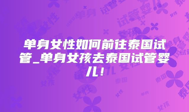 单身女性如何前往泰国试管_单身女孩去泰国试管婴儿！