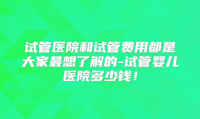 试管医院和试管费用都是大家最想了解的-试管婴儿医院多少钱！