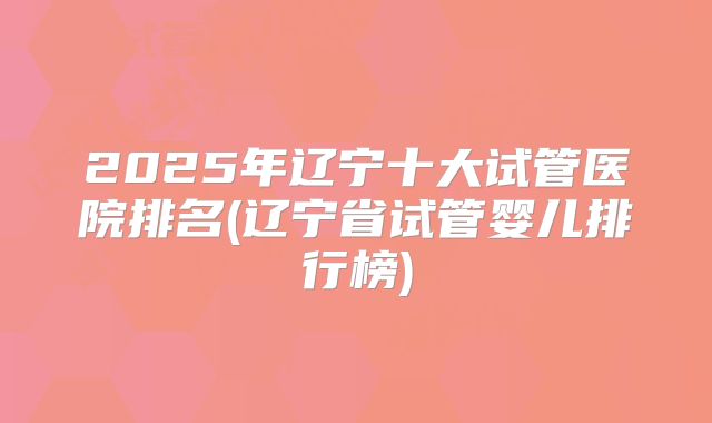 2025年辽宁十大试管医院排名(辽宁省试管婴儿排行榜)