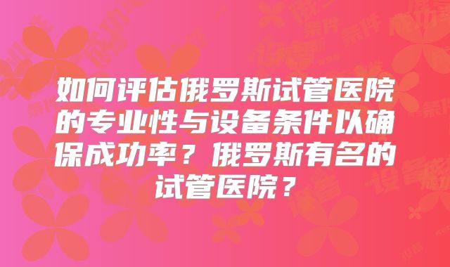 如何评估俄罗斯试管医院的专业性与设备条件以确保成功率？俄罗斯有名的试管医院？