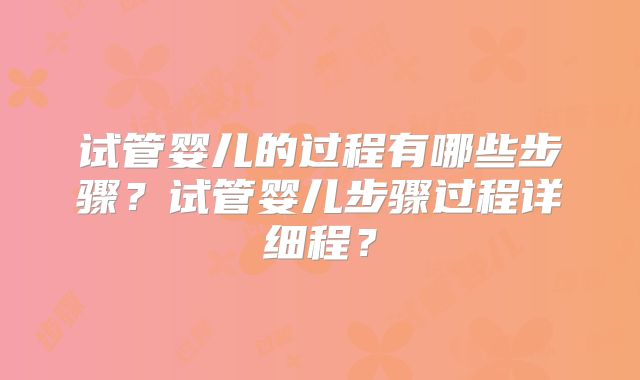 试管婴儿的过程有哪些步骤？试管婴儿步骤过程详细程？