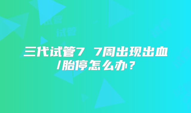 三代试管7 7周出现出血/胎停怎么办？