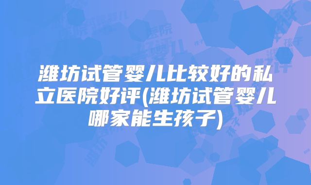 潍坊试管婴儿比较好的私立医院好评(潍坊试管婴儿哪家能生孩子)