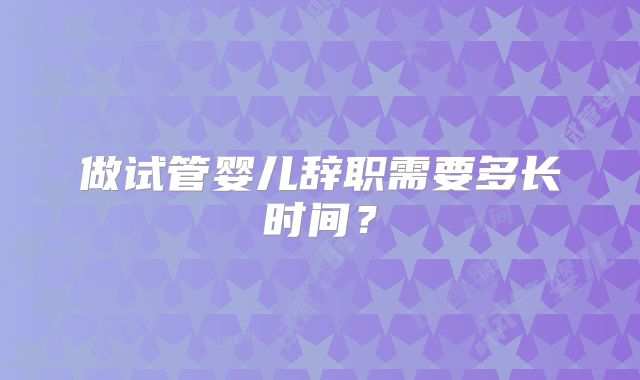 做试管婴儿辞职需要多长时间？