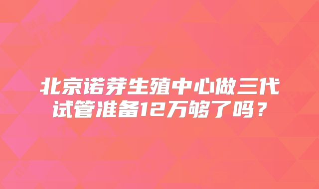 北京诺芽生殖中心做三代试管准备12万够了吗?