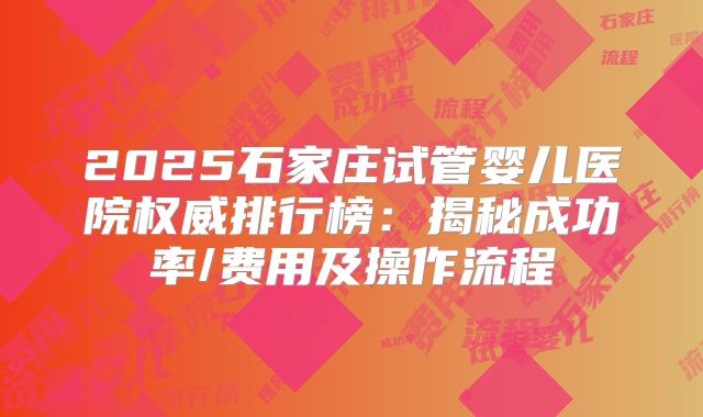 2025石家庄试管婴儿医院权威排行榜：揭秘成功率/费用及操作流程