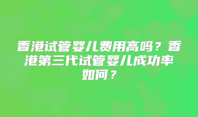 香港试管婴儿费用高吗？香港第三代试管婴儿成功率如何？
