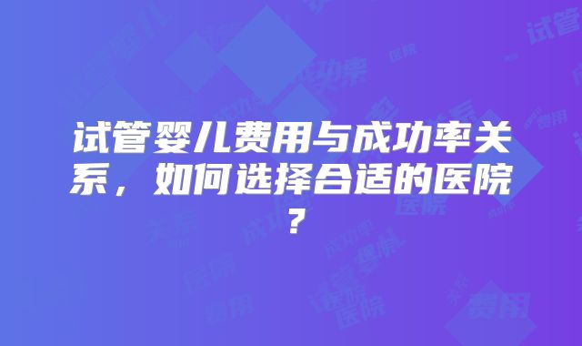 试管婴儿费用与成功率关系，如何选择合适的医院？