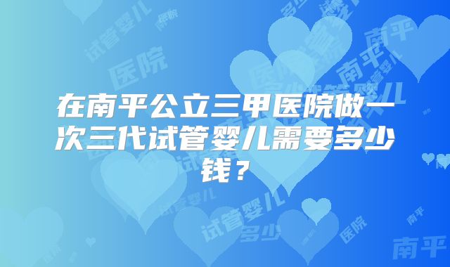 在南平公立三甲医院做一次三代试管婴儿需要多少钱?