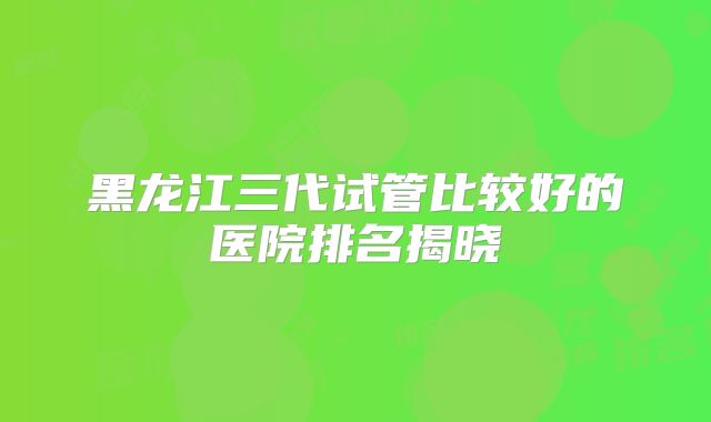 黑龙江三代试管比较好的医院排名揭晓