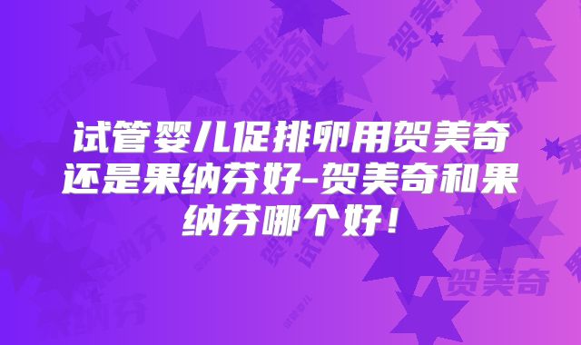 试管婴儿促排卵用贺美奇还是果纳芬好-贺美奇和果纳芬哪个好！