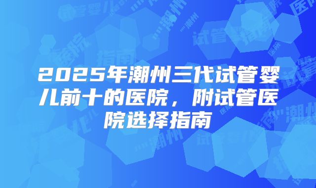 2025年潮州三代试管婴儿前十的医院，附试管医院选择指南