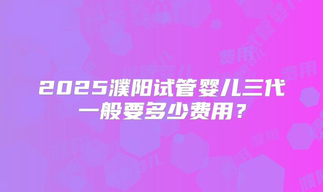 2025濮阳试管婴儿三代一般要多少费用？