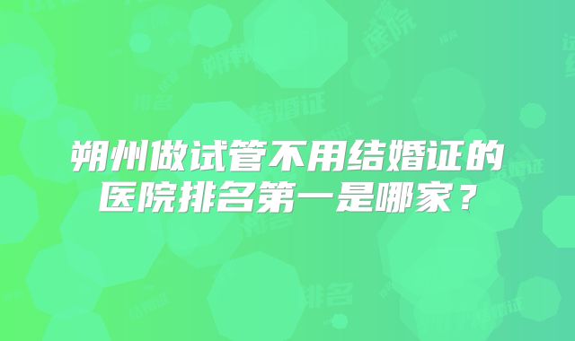 朔州做试管不用结婚证的医院排名第一是哪家？