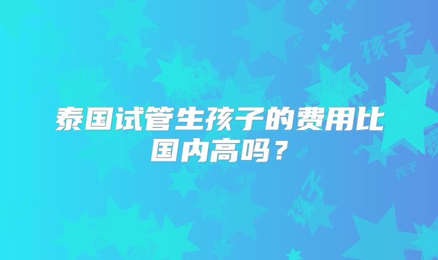 泰国试管生孩子的费用比国内高吗？