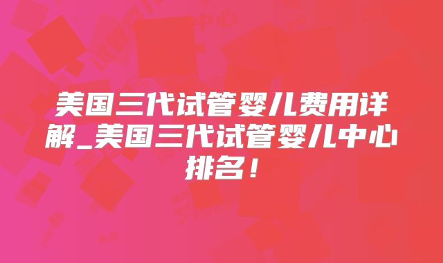 美国三代试管婴儿费用详解_美国三代试管婴儿中心排名!