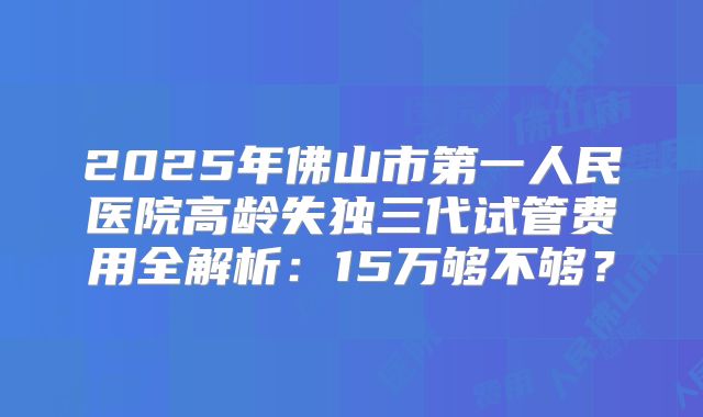 2025年佛山市第一人民医院高龄失独三代试管费用全解析：15万够不够？