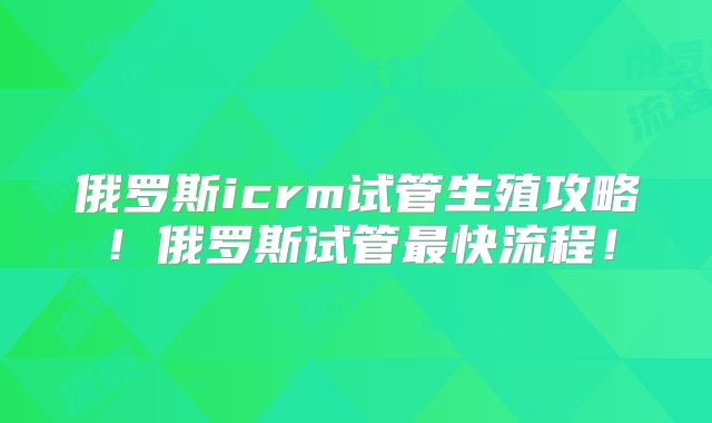 俄罗斯icrm试管生殖攻略!俄罗斯试管最快流程!