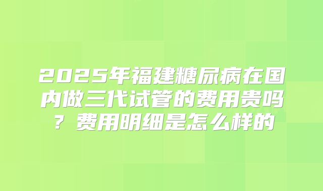 2025年福建糖尿病在国内做三代试管的费用贵吗？费用明细是怎么样的