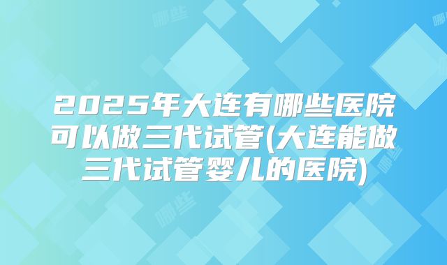 2025年大连有哪些医院可以做三代试管(大连能做三代试管婴儿的医院)