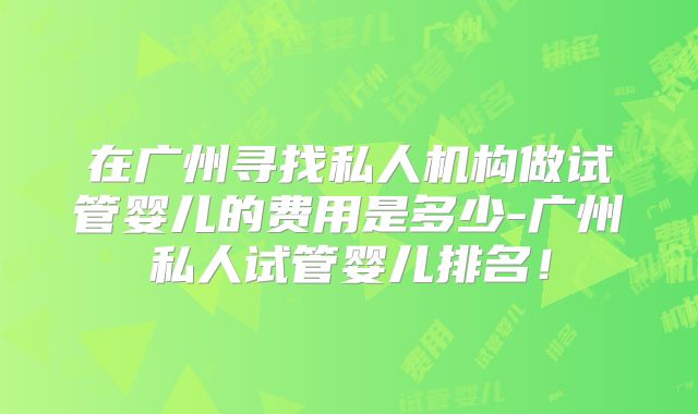 在广州寻找私人机构做试管婴儿的费用是多少-广州私人试管婴儿排名！