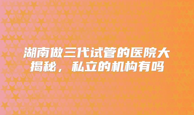 湖南做三代试管的医院大揭秘,私立的机构有吗