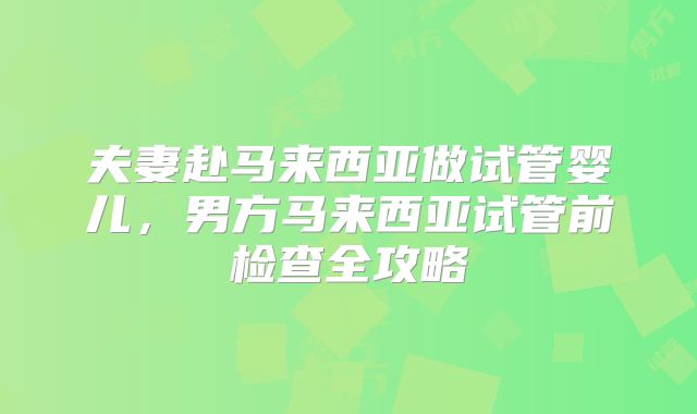 夫妻赴马来西亚做试管婴儿，男方马来西亚试管前检查全攻略