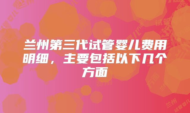 兰州第三代试管婴儿费用明细，主要包括以下几个方面