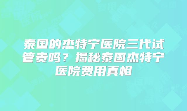 泰国的杰特宁医院三代试管贵吗？揭秘泰国杰特宁医院费用真相