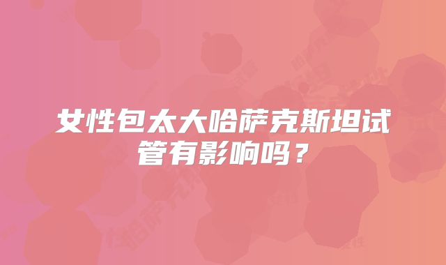 女性包太大哈萨克斯坦试管有影响吗？