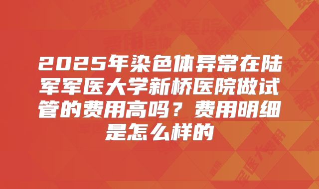 2025年染色体异常在陆军军医大学新桥医院做试管的费用高吗?费用明细是怎么样的