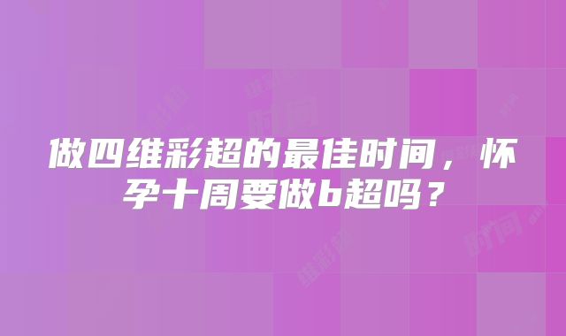 做四维彩超的最佳时间,怀孕十周要做b超吗?