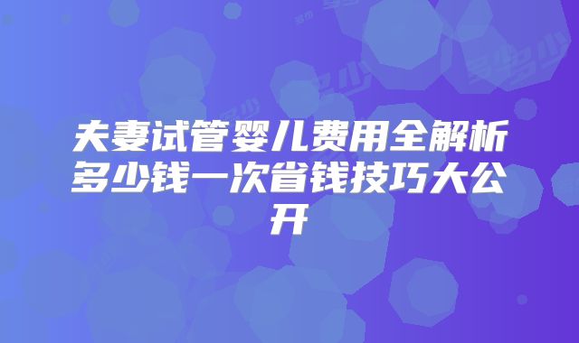 夫妻试管婴儿费用全解析多少钱一次省钱技巧大公开