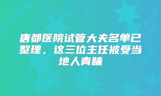 唐都医院试管大夫名单已整理，这三位主任被受当地人青睐