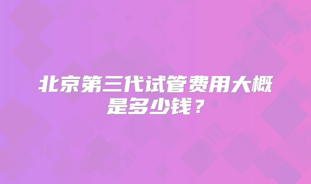 北京第三代试管费用大概是多少钱？