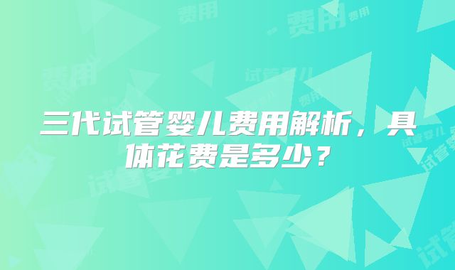 三代试管婴儿费用解析，具体花费是多少？