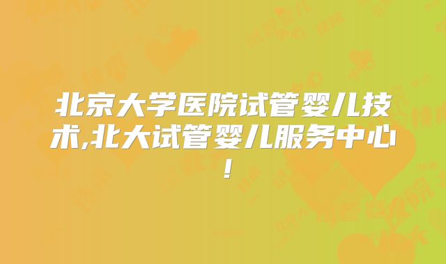 北京大学医院试管婴儿技术,北大试管婴儿服务中心！