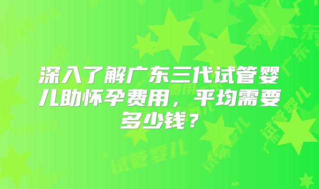 深入了解广东三代试管婴儿助怀孕费用，平均需要多少钱？