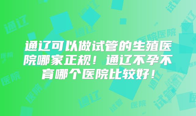 通辽可以做试管的生殖医院哪家正规！通辽不孕不育哪个医院比较好！