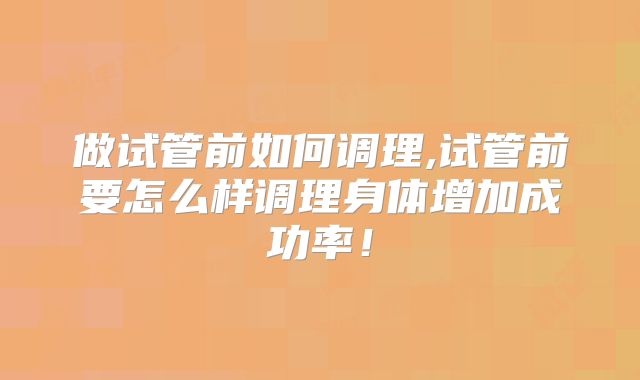 做试管前如何调理,试管前要怎么样调理身体增加成功率！
