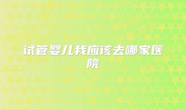 试管婴儿我应该去哪家医院